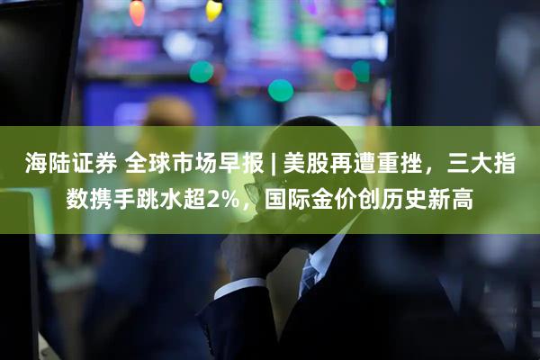 海陆证券 全球市场早报 | 美股再遭重挫，三大指数携手跳水超2%，国际金价创历史新高