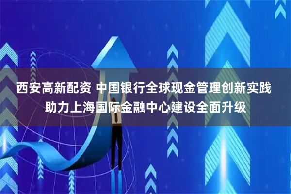 西安高新配资 中国银行全球现金管理创新实践 助力上海国际金融中心建设全面升级