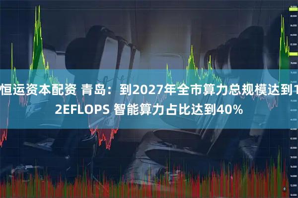 恒运资本配资 青岛：到2027年全市算力总规模达到12EFLOPS 智能算力占比达到40%