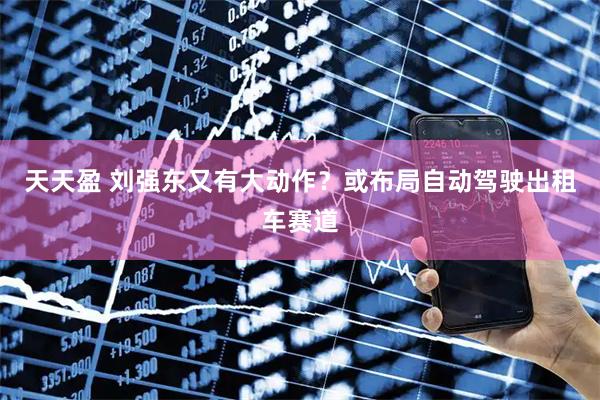 天天盈 刘强东又有大动作？或布局自动驾驶出租车赛道