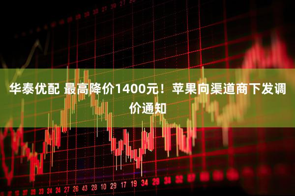 华泰优配 最高降价1400元！苹果向渠道商下发调价通知