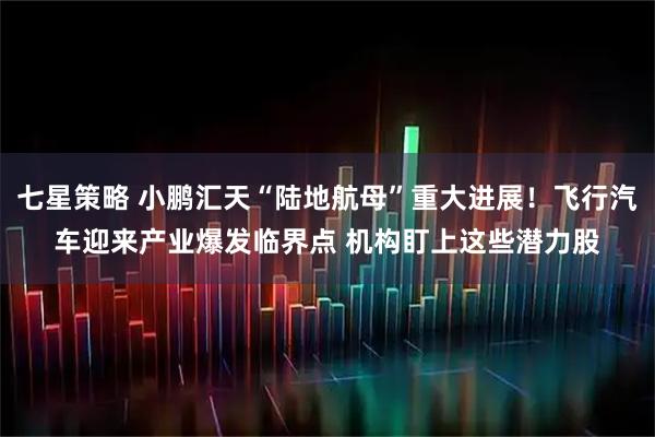七星策略 小鹏汇天“陆地航母”重大进展！飞行汽车迎来产业爆发临界点 机构盯上这些潜力股
