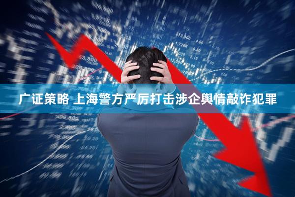 广证策略 上海警方严厉打击涉企舆情敲诈犯罪