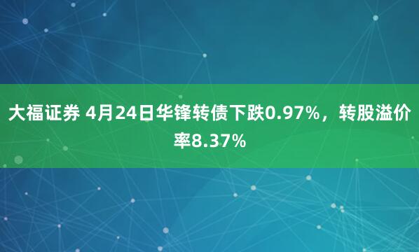 大福证券 4月24日华锋转债下跌0.97%，转股溢价率8.37%