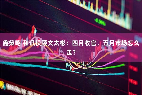 鑫策略 和讯投顾文太彬：四月收官，五月市场怎么走？
