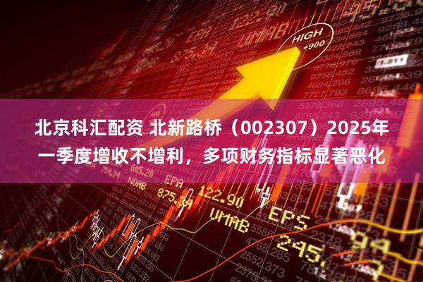 北京科汇配资 北新路桥（002307）2025年一季度增收不增利，多项财务指标显著恶化