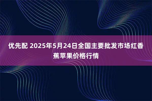 优先配 2025年5月24日全国主要批发市场红香蕉苹果价格行情
