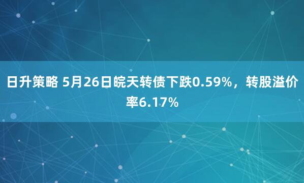日升策略 5月26日皖天转债下跌0.59%，转股溢价率6.17%