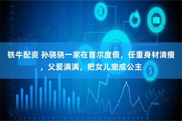 铁牛配资 孙骁骁一家在首尔度假，任重身材清瘦，父爱满满，把女儿宠成公主
