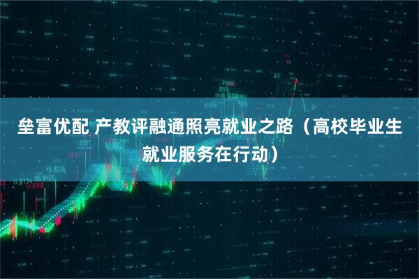 垒富优配 产教评融通照亮就业之路（高校毕业生就业服务在行动）