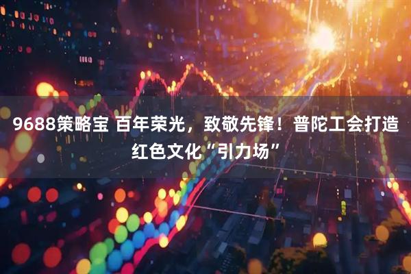 9688策略宝 百年荣光，致敬先锋！普陀工会打造红色文化“引力场”