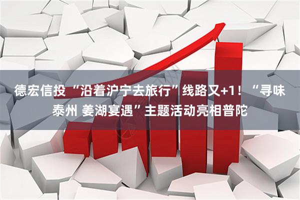 德宏信投 “沿着沪宁去旅行”线路又+1！“寻味泰州 姜湖宴遇”主题活动亮相普陀