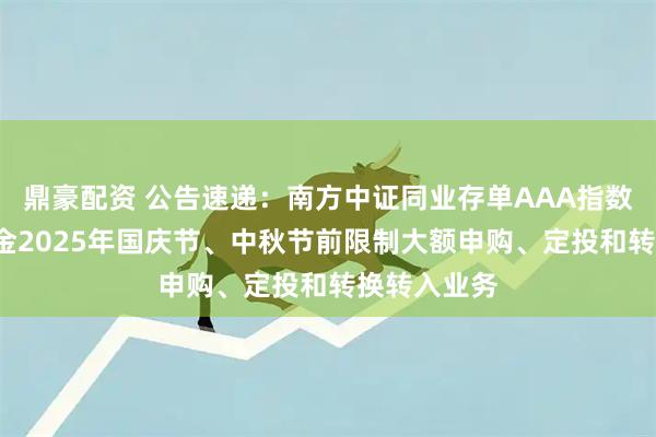 鼎豪配资 公告速递：南方中证同业存单AAA指数7天持有基金2025年国庆节、中秋节前限制大额申购、定投和转换转入业务