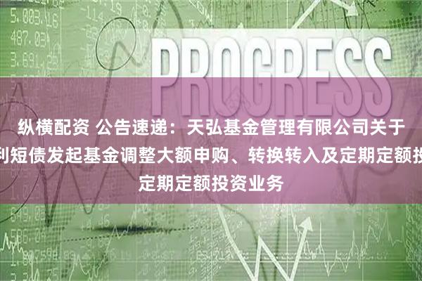 纵横配资 公告速递：天弘基金管理有限公司关于天弘增利短债发起基金调整大额申购、转换转入及定期定额投资业务