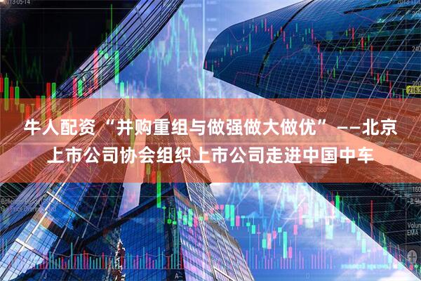 牛人配资 “并购重组与做强做大做优” ——北京上市公司协会组织上市公司走进中国中车