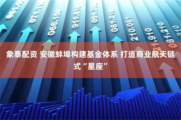 象泰配资 安徽蚌埠构建基金体系 打造商业航天链式“星座”