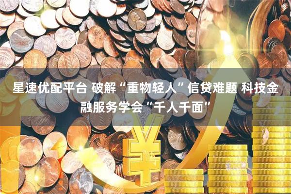 星速优配平台 破解“重物轻人”信贷难题 科技金融服务学会“千人千面”
