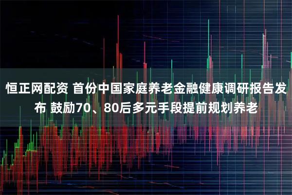 恒正网配资 首份中国家庭养老金融健康调研报告发布 鼓励70、80后多元手段提前规划养老